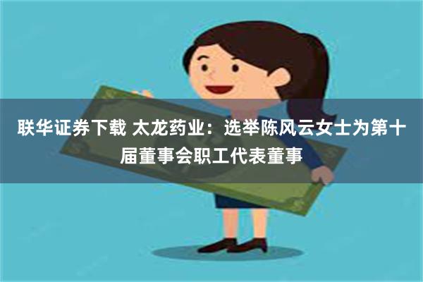 联华证券下载 太龙药业：选举陈风云女士为第十届董事会职工代表董事