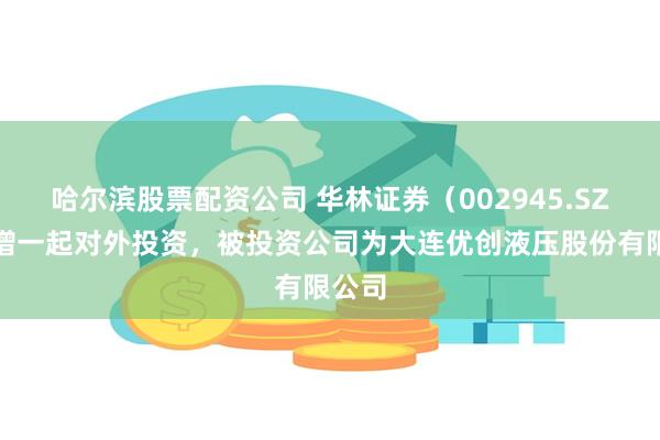 哈尔滨股票配资公司 华林证券（002945.SZ）新增一起对外投资，被投资公司为大连优创液压股份有限公司