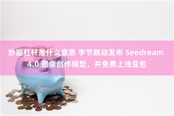 炒股杠杆是什么意思 字节跳动发布 Seedream 4.0 图像创作模型，并免费上线豆包