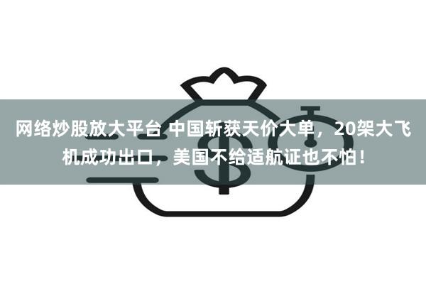 网络炒股放大平台 中国斩获天价大单，20架大飞机成功出口，美国不给适航证也不怕！