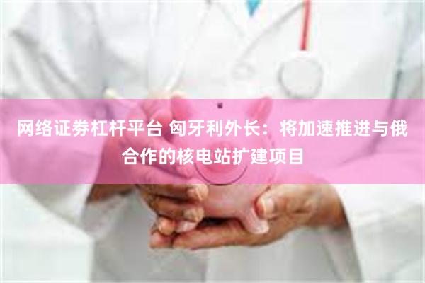 网络证劵杠杆平台 匈牙利外长：将加速推进与俄合作的核电站扩建项目