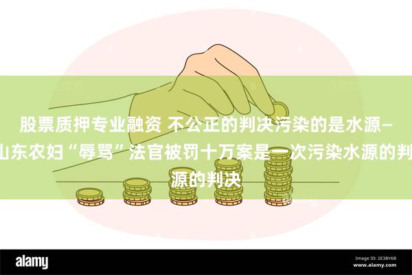 股票质押专业融资 不公正的判决污染的是水源——山东农妇“辱骂”法官被罚十万案是一次污染水源的判决